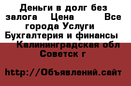 Деньги в долг без залога  › Цена ­ 100 - Все города Услуги » Бухгалтерия и финансы   . Калининградская обл.,Советск г.